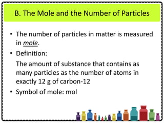 B. The Mole and the Number of Particles
• The number of particles in matter is measured
in mole.
• Definition:
The amount of substance that contains as
many particles as the number of atoms in
exactly 12 g of carbon-12
• Symbol of mole: mol
 