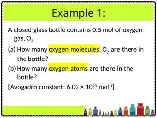 Example 1:
A closed glass bottle contains 0.5 mol of oxygen
gas, O2
(a) How many oxygen molecules, O2 are there in
the bottle?
(b)How many oxygen atoms are there in the
bottle?
[Avogadro constant: 6.02 × 1023
mol-1
]
 