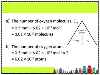 a) The number of oxygen molecules, O2
= 0.5 mol × 6.02 × 1023
mol-1
= 3.01 × 1023
molecules
b) The number of oxygen atoms
= 0.5 mol × 6.02 × 1023
mol-1
× 2
= 6.02 × 1023
atoms
Number of
particles
Moles NA
 