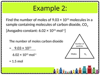Example 2:
Find the number of moles of 9.03 × 1023
molecules in a
sample containing molecules of carbon dioxide, CO2
[Avogadro constant: 6.02 × 1023
mol-1
]
The number of moles carbon dioxide
= 9.03 × 1023
6.02 × 1023
mol-1
= 1.5 mol
Number of
particles
Moles NA
 