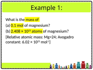 Example 1:
What is the mass of
(a) 0.1 mol of magnesium?
(b)2.408 × 1023
atoms of magnesium?
[Relative atomic mass: Mg=24; Avogadro
constant: 6.02 × 1023
mol-1
]
 