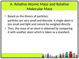A. Relative Atomic Mass and Relative
Molecular Mass
• Based on the theory of particles:
particles are very small and discrete. A single atom is
too small and light and cannot be weighed directly
• Thus, the mass of an atom is obtained by comparing
it with another atom which is taken as a standard.
 