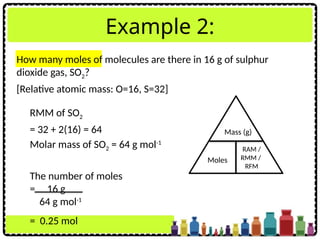 Example 2:
RMM of SO2
= 32 + 2(16) = 64
Molar mass of SO2 = 64 g mol-1
The number of moles
= 16 g
64 g mol-1
= 0.25 mol
Mass (g)
Moles
RAM /
RMM /
RFM
How many moles of molecules are there in 16 g of sulphur
dioxide gas, SO2?
[Relative atomic mass: O=16, S=32]
 