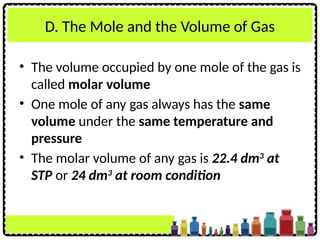 D. The Mole and the Volume of Gas
• The volume occupied by one mole of the gas is
called molar volume
• One mole of any gas always has the same
volume under the same temperature and
pressure
• The molar volume of any gas is 22.4 dm3
at
STP or 24 dm3
at room condition
 