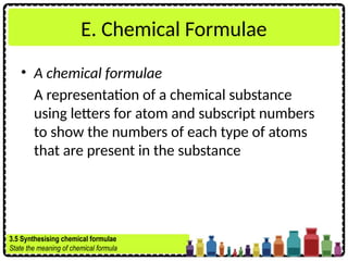 E. Chemical Formulae
• A chemical formulae
A representation of a chemical substance
using letters for atom and subscript numbers
to show the numbers of each type of atoms
that are present in the substance
3.5 Synthesising chemical formulae
State the meaning of chemical formula
 