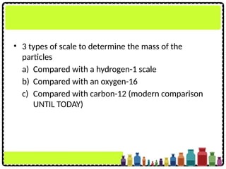 • 3 types of scale to determine the mass of the
particles
a) Compared with a hydrogen-1 scale
b) Compared with an oxygen-16
c) Compared with carbon-12 (modern comparison
UNTIL TODAY)
 