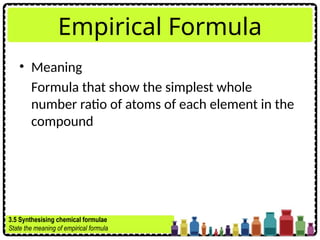 Empirical Formula
• Meaning
Formula that show the simplest whole
number ratio of atoms of each element in the
compound
3.5 Synthesising chemical formulae
State the meaning of empirical formula
 