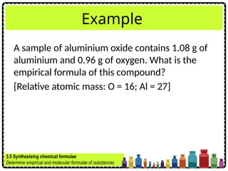 Example
A sample of aluminium oxide contains 1.08 g of
aluminium and 0.96 g of oxygen. What is the
empirical formula of this compound?
[Relative atomic mass: O = 16; Al = 27]
3.5 Synthesising chemical formulae
Determine empirical and molecular formulae of substances
 