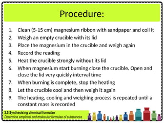Procedure:
1. Clean (5-15 cm) magnesium ribbon with sandpaper and coil it
2. Weigh an empty crucible with its lid
3. Place the magnesium in the crucible and weigh again
4. Record the reading
5. Heat the crucible strongly without its lid
6. When magnesium start burning close the crucible. Open and
close the lid very quickly interval time
7. When burning is complete, stop the heating
8. Let the crucible cool and then weigh it again
9. The heating, cooling and weighing process is repeated until a
constant mass is recorded
3.5 Synthesising chemical formulae
Determine empirical and molecular formulae of substances
 