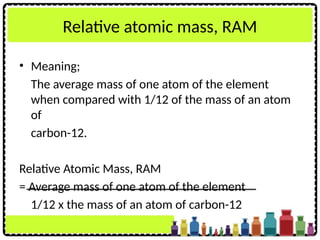 Relative atomic mass, RAM
• Meaning;
The average mass of one atom of the element
when compared with 1/12 of the mass of an atom
of
carbon-12.
Relative Atomic Mass, RAM
= Average mass of one atom of the element
1/12 x the mass of an atom of carbon-12
 