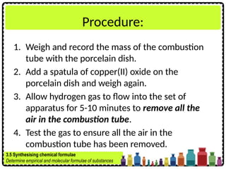 Procedure:
1. Weigh and record the mass of the combustion
tube with the porcelain dish.
2. Add a spatula of copper(II) oxide on the
porcelain dish and weigh again.
3. Allow hydrogen gas to flow into the set of
apparatus for 5-10 minutes to remove all the
air in the combustion tube.
4. Test the gas to ensure all the air in the
combustion tube has been removed.
3.5 Synthesising chemical formulae
Determine empirical and molecular formulae of substances
 