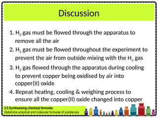 Discussion
1. H2 gas must be flowed through the apparatus to
remove all the air
2. H2 gas must be flowed throughout the experiment to
prevent the air from outside mixing with the H2 gas
3. H2 gas flowed through the apparatus during cooling
to prevent copper being oxidised by air into
copper(II) oxide
4. Repeat heating, cooling & weighing process to
ensure all the copper(II) oxide changed into copper
3.5 Synthesising chemical formulae
Determine empirical and molecular formulae of substances
 