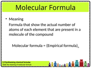 Molecular Formula
• Meaning
Formula that show the actual number of
atoms of each element that are present in a
molecule of the compound
Molecular formula = (Empirical formula)n
3.5 Synthesising chemical formulae
State the meaning of molecular formula
 