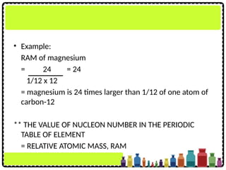 • Example:
RAM of magnesium
= 24 = 24
1/12 x 12
= magnesium is 24 times larger than 1/12 of one atom of
carbon-12
** THE VALUE OF NUCLEON NUMBER IN THE PERIODIC
TABLE OF ELEMENT
= RELATIVE ATOMIC MASS, RAM
 