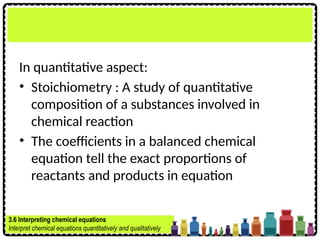 In quantitative aspect:
• Stoichiometry : A study of quantitative
composition of a substances involved in
chemical reaction
• The coefficients in a balanced chemical
equation tell the exact proportions of
reactants and products in equation
3.6 Interpreting chemical equations
Interpret chemical equations quantitatively and qualitatively
 