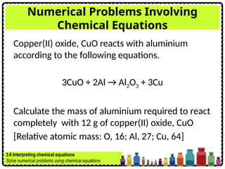 Numerical Problems Involving
Chemical Equations
Copper(II) oxide, CuO reacts with aluminium
according to the following equations.
3CuO + 2Al → Al2O3 + 3Cu
Calculate the mass of aluminium required to react
completely with 12 g of copper(II) oxide, CuO
[Relative atomic mass: O, 16; Al, 27; Cu, 64]
3.6 Interpreting chemical equations
Solve numerical problems using chemical equations
 