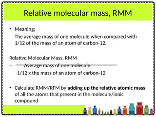 Relative molecular mass, RMM
• Meaning;
The average mass of one molecule when compared with
1/12 of the mass of an atom of carbon-12.
Relative Molecular Mass, RMM
= Average mass of one molecule
1/12 x the mass of an atom of carbon-12
• Calculate RMM/RFM by adding up the relative atomic mass
of all the atoms that present in the molecule/ionic
compound
 