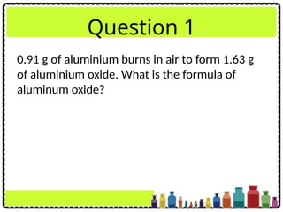 Question 1
0.91 g of aluminium burns in air to form 1.63 g
of aluminium oxide. What is the formula of
aluminum oxide?
 