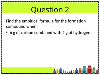 Question 2
Find the empirical formula for the formation
compound when:
• 6 g of carbon combined with 2 g of hydrogen,
 