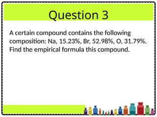 Question 3
A certain compound contains the following
composition: Na, 15.23%, Br, 52.98%, O, 31.79%.
Find the empirical formula this compound.
 