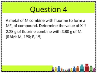 Question 4
A metal of M combine with fluorine to form a
MFx of compound. Determine the value of X if
2.28 g of fluorine combine with 3.80 g of M.
[RAM: M, 190; F, 19]
 