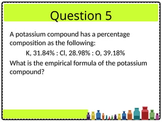 Question 5
A potassium compound has a percentage
composition as the following:
K, 31.84% : Cl, 28.98% : O, 39.18%
What is the empirical formula of the potassium
compound?
 