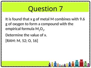 Question 7
It is found that x g of metal M combines with 9.6
g of oxygen to form a compound with the
empirical formula M2O3.
Determine the value of x.
[RAM: M, 52; O, 16]
 