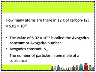 How many atoms are there in 12 g of carbon-12?
= 6.02 × 1023
• The value of 6.02 × 1023
is called the Avogadro
constant or Avogadro number
• Avogadro constant, NA
The number of particles in one mole of a
substance
 