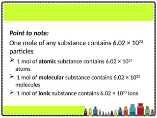 Point to note:
One mole of any substance contains 6.02 × 1023
particles
 1 mol of atomic substance contains 6.02 × 1023
atoms
 1 mol of molecular substance contains 6.02 × 1023
molecules
 1 mol of ionic substance contains 6.02 × 1023
ions
 
