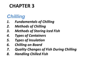 CHAPTER 3
Chilling
1. Fundamentals of Chilling
2. Methods of Chilling
3. Methods of Storing Iced Fish
4. Types of Containers
5. Types of Insulation
6. Chilling on Board
7. Quality Changes of Fish During Chilling
8. Handling Chilled Fish
 