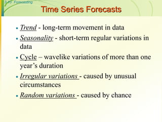 3-10 Forecasting
Time Series Forecasts
 Trend - long-term movement in data
 Seasonality - short-term regular variations in
data
 Cycle – wavelike variations of more than one
year’s duration
 Irregular variations - caused by unusual
circumstances
 Random variations - caused by chance
 