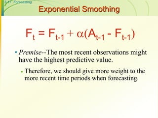3-17 Forecasting
Exponential Smoothing
• Premise--The most recent observations might
have the highest predictive value.
 Therefore, we should give more weight to the
more recent time periods when forecasting.
Ft = Ft-1 + (At-1 - Ft-1)
 