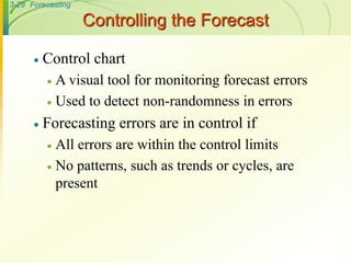 3-28 Forecasting
Controlling the Forecast
 Control chart
 A visual tool for monitoring forecast errors
 Used to detect non-randomness in errors
 Forecasting errors are in control if
 All errors are within the control limits
 No patterns, such as trends or cycles, are
present
 