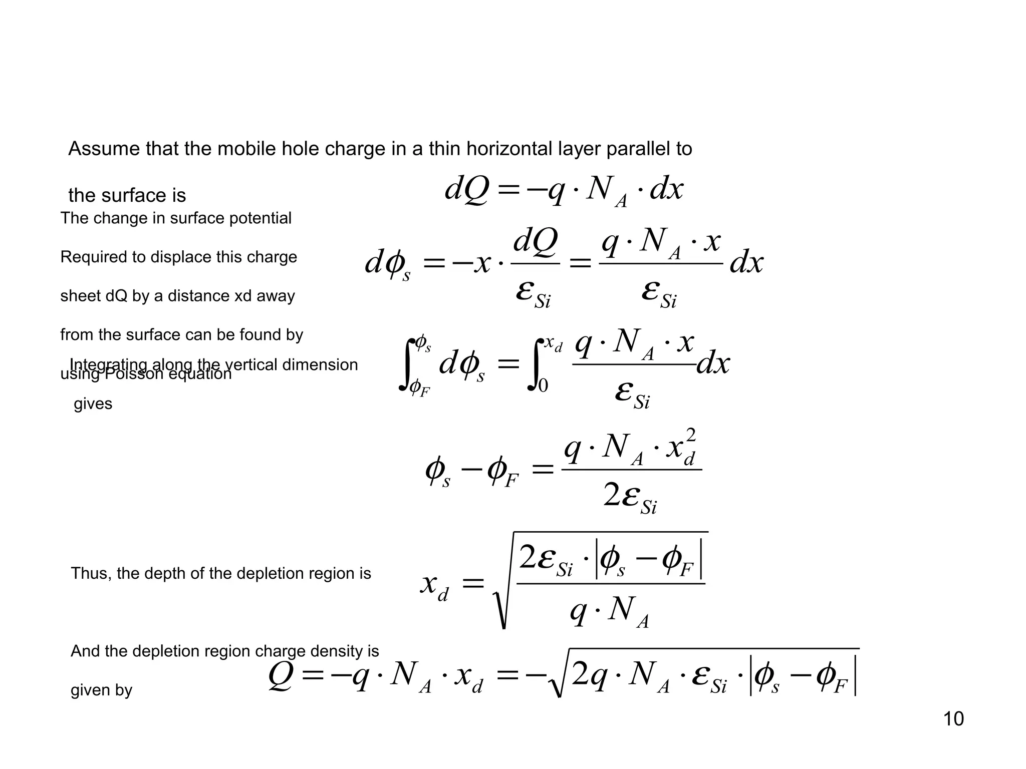 10
FsSiAdA
A
FsSi
d
Si
dA
Fs
x
Si
A
s
Si
A
Si
s
A
NqxNqQ
Nq
x
xNq
dx
xNq
d
dx
xNqdQ
xd
dxNqdQ
s
F
d
φφε
φφε
ε
φφ
ε
φ
εε
φ
φ
φ
−⋅⋅⋅−=⋅⋅−=
⋅
−⋅
=
⋅⋅
=−
⋅⋅
=
⋅⋅
=⋅−=
⋅⋅−=
∫ ∫
2
2
2
2
0
Assume that the mobile hole charge in a thin horizontal layer parallel to
the surface is
The change in surface potential
Required to displace this charge
sheet dQ by a distance xd away
from the surface can be found by
using Poisson equation
Integrating along the vertical dimension
gives
Thus, the depth of the depletion region is
And the depletion region charge density is
given by
 