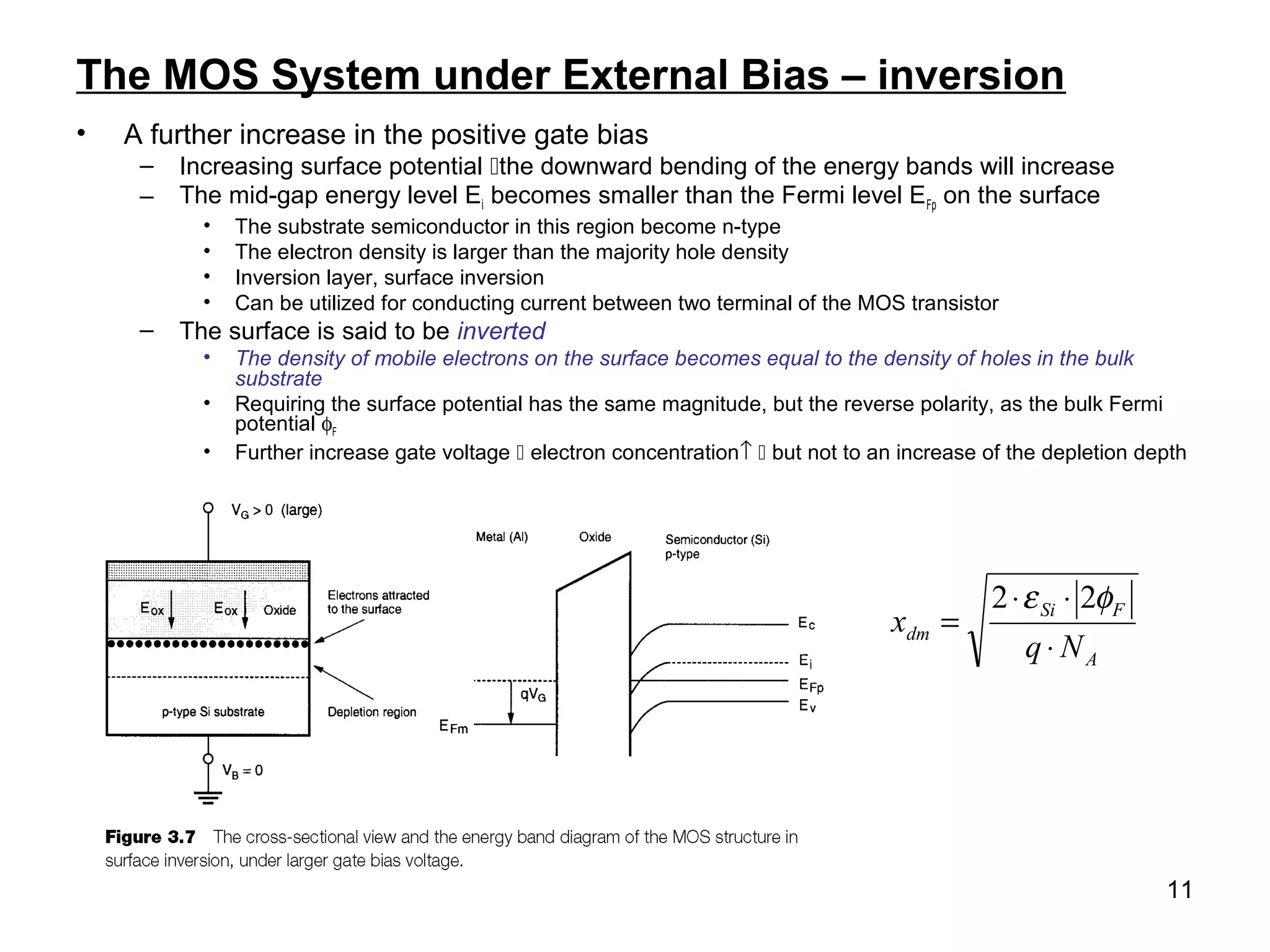 11
The MOS System under External Bias – inversion
• A further increase in the positive gate bias
– Increasing surface potential the downward bending of the energy bands will increase
– The mid-gap energy level Ei becomes smaller than the Fermi level EFp on the surface
• The substrate semiconductor in this region become n-type
• The electron density is larger than the majority hole density
• Inversion layer, surface inversion
• Can be utilized for conducting current between two terminal of the MOS transistor
– The surface is said to be inverted
• The density of mobile electrons on the surface becomes equal to the density of holes in the bulk
substrate
• Requiring the surface potential has the same magnitude, but the reverse polarity, as the bulk Fermi
potential φF
• Further increase gate voltage  electron concentration↑  but not to an increase of the depletion depth
A
FSi
dm
Nq
x
⋅
⋅⋅
=
φε 22
 