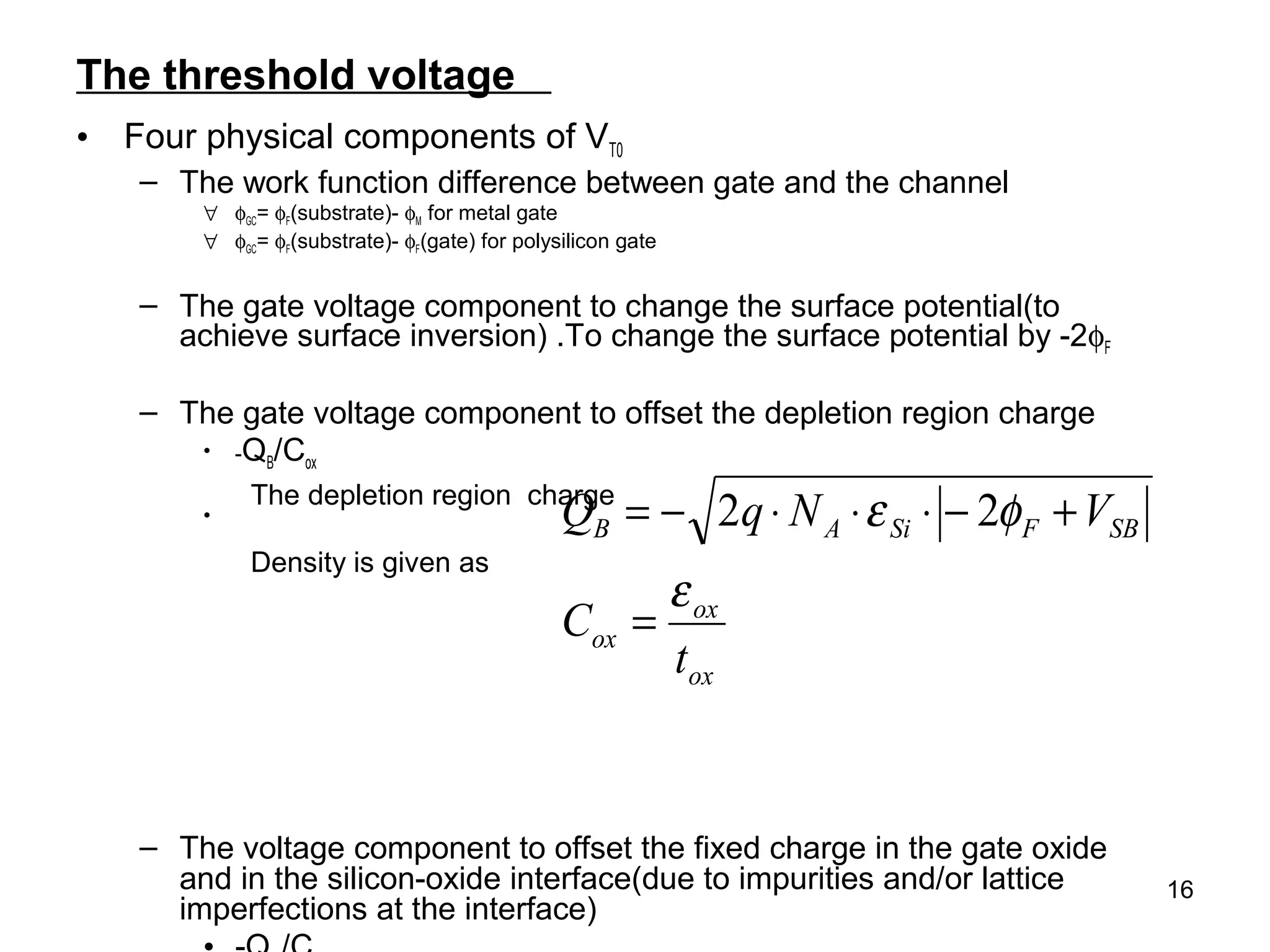 16
The threshold voltage
• Four physical components of VT0
– The work function difference between gate and the channel
∀ φGC= φF(substrate)- φM for metal gate
∀ φGC= φF(substrate)- φF(gate) for polysilicon gate
– The gate voltage component to change the surface potential(to
achieve surface inversion) .To change the surface potential by -2φF
– The gate voltage component to offset the depletion region charge
• -QB/Cox
•
– The voltage component to offset the fixed charge in the gate oxide
and in the silicon-oxide interface(due to impurities and/or lattice
imperfections at the interface)
ox
ox
ox
SBFSiAB
t
C
VNqQ
ε
φε
=
+−⋅⋅⋅−= 22The depletion region charge
Density is given as
 
