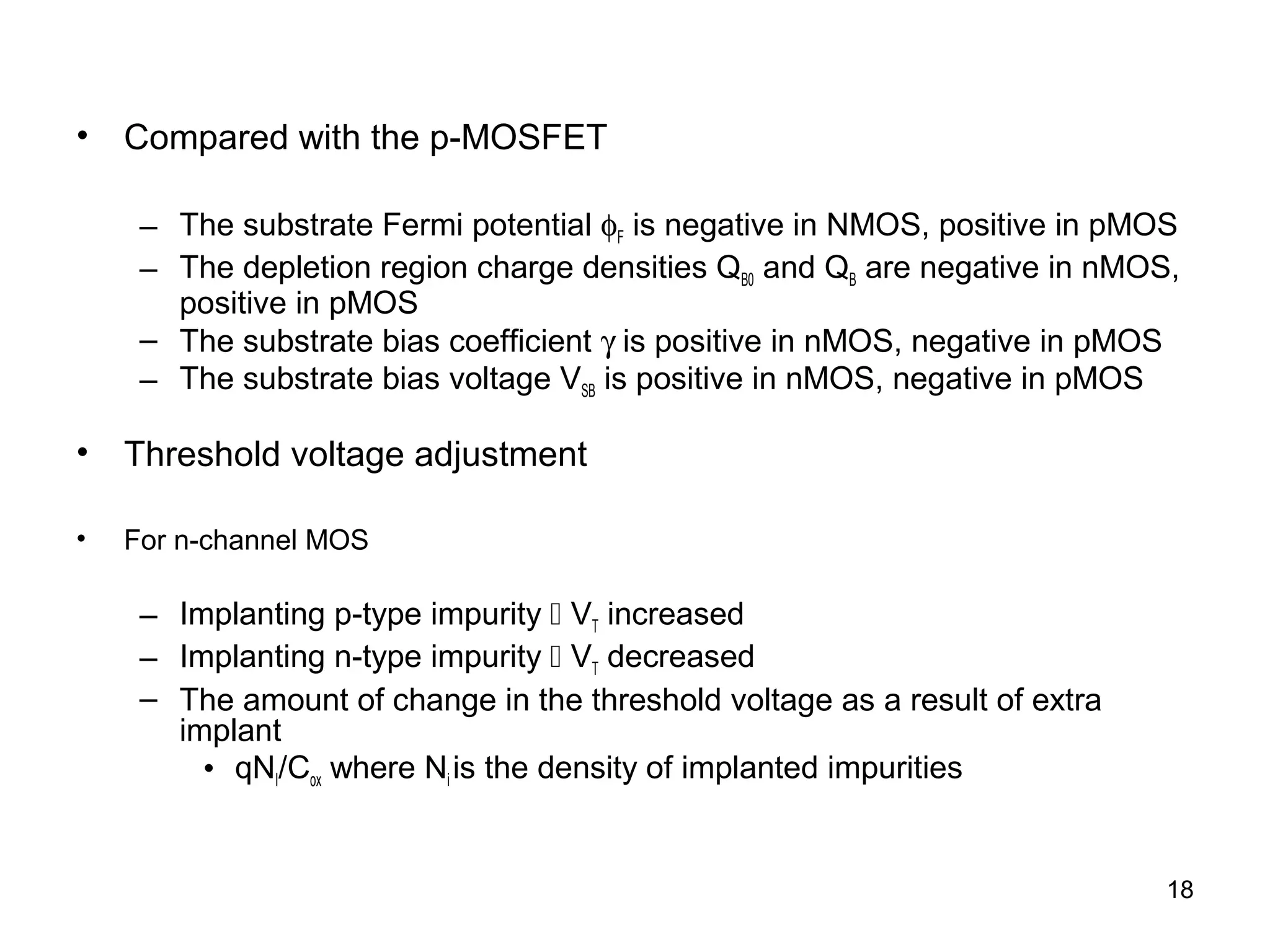 • Compared with the p-MOSFET
– The substrate Fermi potential φF is negative in NMOS, positive in pMOS
– The depletion region charge densities QB0 and QB are negative in nMOS,
positive in pMOS
– The substrate bias coefficient γ is positive in nMOS, negative in pMOS
– The substrate bias voltage VSB is positive in nMOS, negative in pMOS
• Threshold voltage adjustment
• For n-channel MOS
– Implanting p-type impurity  VT increased
– Implanting n-type impurity  VT decreased
– The amount of change in the threshold voltage as a result of extra
implant
• qNI/Cox where Ni is the density of implanted impurities
18
 