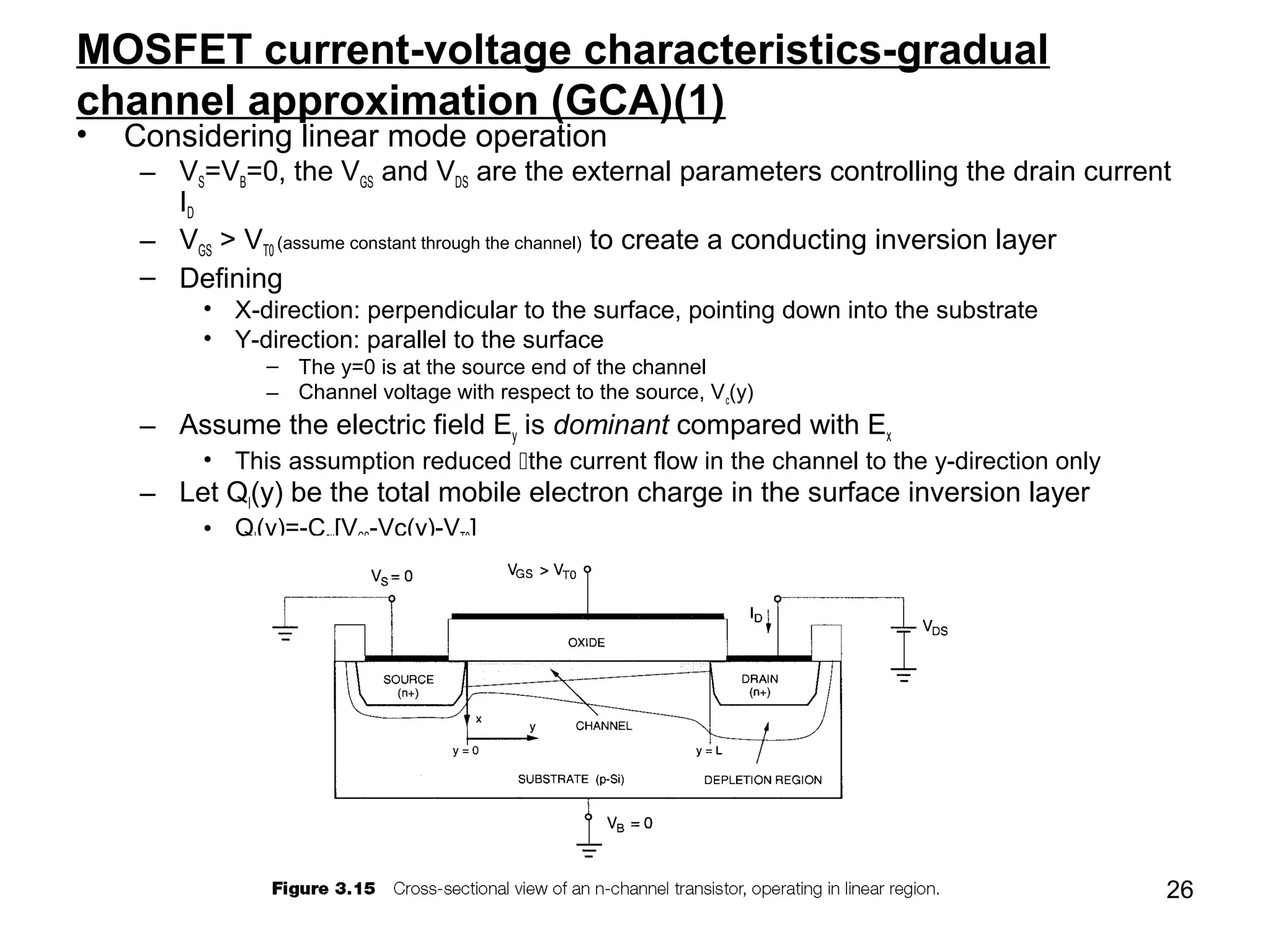 26
MOSFET current-voltage characteristics-gradual
channel approximation (GCA)(1)
• Considering linear mode operation
– VS=VB=0, the VGS and VDS are the external parameters controlling the drain current
ID
– VGS > VT0 (assume constant through the channel) to create a conducting inversion layer
– Defining
• X-direction: perpendicular to the surface, pointing down into the substrate
• Y-direction: parallel to the surface
– The y=0 is at the source end of the channel
– Channel voltage with respect to the source, Vc(y)
– Assume the electric field Ey is dominant compared with Ex
• This assumption reduced the current flow in the channel to the y-direction only
– Let QI(y) be the total mobile electron charge in the surface inversion layer
• QI(y)=-Cox[VGS-Vc(y)-VT0]
 