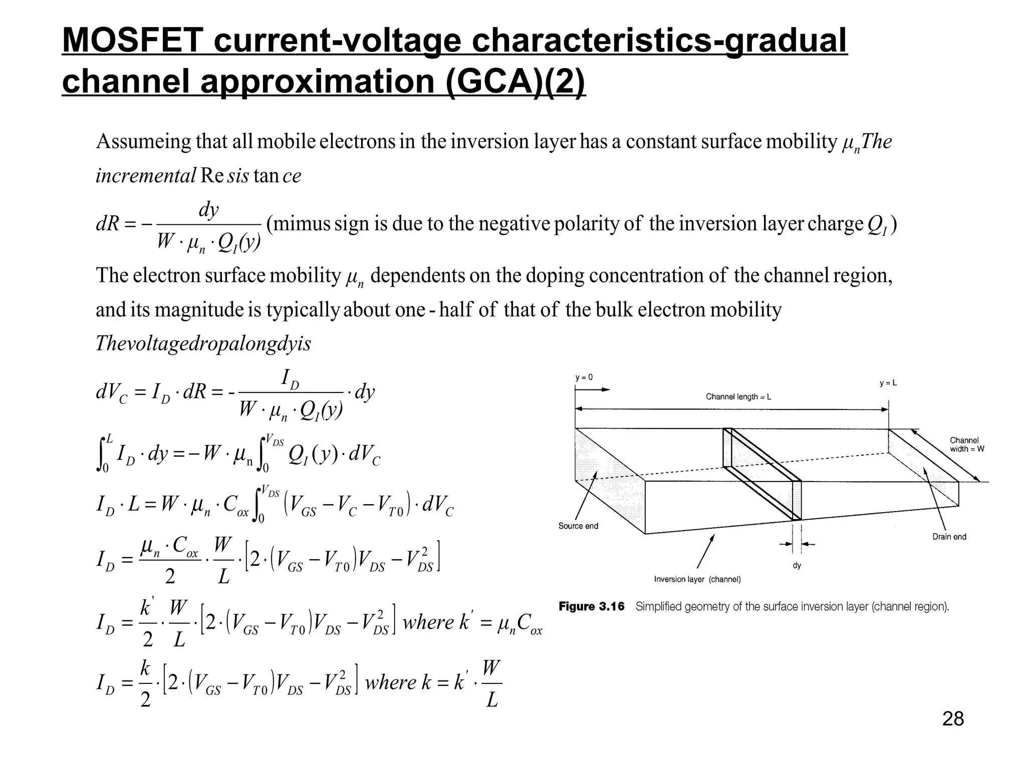 28
MOSFET current-voltage characteristics-gradual
channel approximation (GCA)(2)
( )
( )[ ]
( )[ ]
( )[ ] L
W
kwhere kVVVV
k
I
Cμwhere kVVVV
L
Wk
I
VVVV
L
WC
I
dVVVVCWLI
dVyQWdyI
dy
(y)QμW
I
-dRIdV
yisdropalongdThevoltage
μ
Q
(y)QμW
dy
dR
cesislincrementa
Theμ
'
DSDSTGSD
oxn
'
DSDSTGSD
DSDSTGS
oxn
D
V
CTCGSoxnD
V
CI
L
D
In
D
DC
n
I
In
n
DS
DS
⋅=−−⋅⋅=
=−−⋅⋅⋅=
−−⋅⋅⋅
⋅
=
⋅−−⋅⋅=⋅
⋅⋅−=⋅
⋅
⋅⋅
=⋅=
⋅⋅
−=
∫
∫∫
2
0
2
0
'
2
0
0
0
0
n
0
2
2
2
2
2
2
)(
mobilityelectronbulktheofthatofhalf-oneabouttypicallyismagnitudeitsand
region,channeltheofionconcentratdopingon thedependentsmobilitysurfaceelectronThe
)chargelayerinversiontheofpolaritynegativethetodueissign(mimus
tanRe
mobilitysurfaceconstantahaslayerinversionin theelectronsmobileallthatAssumeing
µ
µ
µ
 