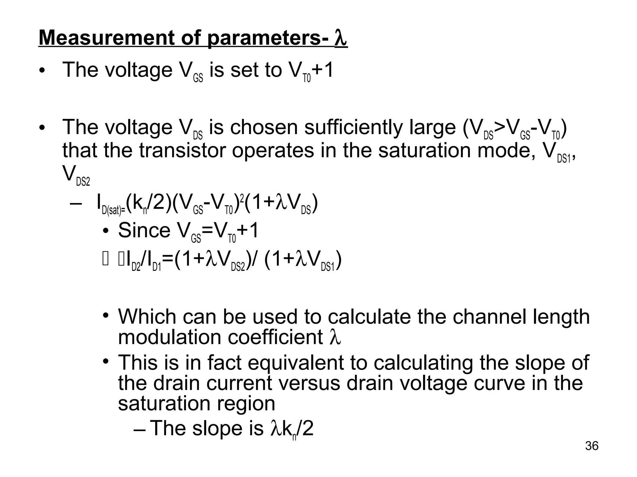 36
Measurement of parameters- λ
• The voltage VGS is set to VT0+1
• The voltage VDS is chosen sufficiently large (VDS>VGS-VT0)
that the transistor operates in the saturation mode, VDS1,
VDS2
– ID(sat)=(kn/2)(VGS-VT0)2
(1+λVDS)
• Since VGS=VT0+1
 ID2/ID1=(1+λVDS2)/ (1+λVDS1)
• Which can be used to calculate the channel length
modulation coefficient λ
• This is in fact equivalent to calculating the slope of
the drain current versus drain voltage curve in the
saturation region
– The slope is λkn/2
 