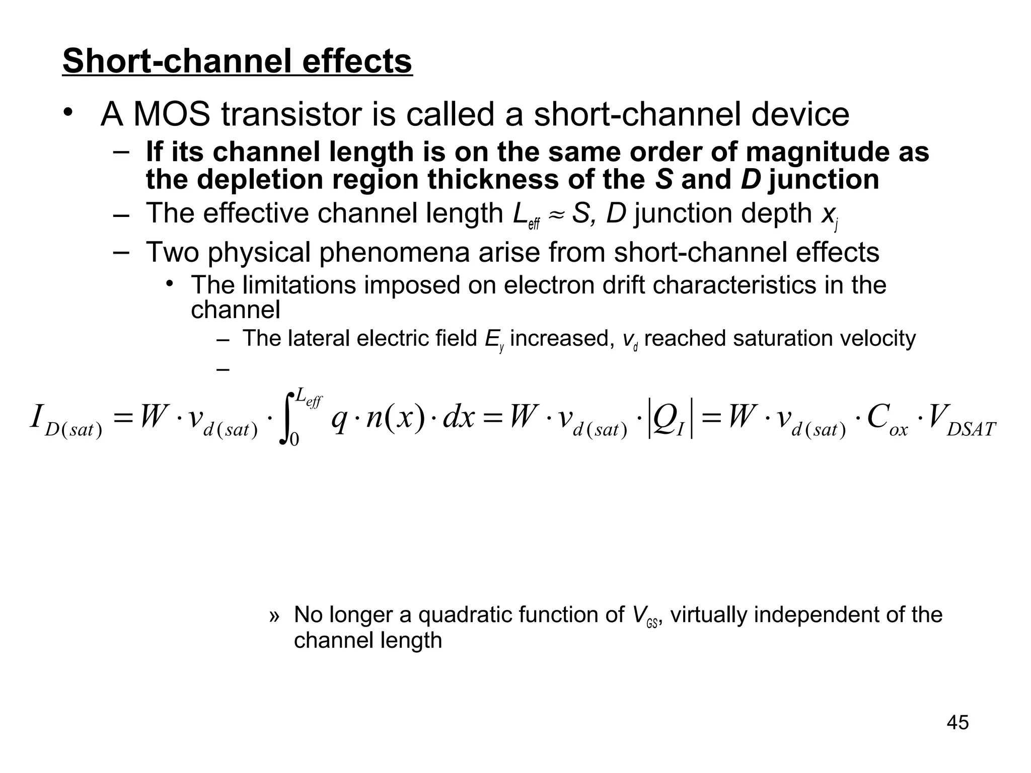 45
Short-channel effects
• A MOS transistor is called a short-channel device
– If its channel length is on the same order of magnitude as
the depletion region thickness of the S and D junction
– The effective channel length Leff ≈ S, D junction depth xj
– Two physical phenomena arise from short-channel effects
• The limitations imposed on electron drift characteristics in the
channel
– The lateral electric field Ey increased, vd reached saturation velocity
–
» No longer a quadratic function of VGS, virtually independent of the
channel length
DSAToxsatd
L
IsatdsatdsatD VCvWQvWdxxnqvWI
eff
⋅⋅⋅=⋅⋅=⋅⋅⋅⋅= ∫ )(
0
)()()( )(
 