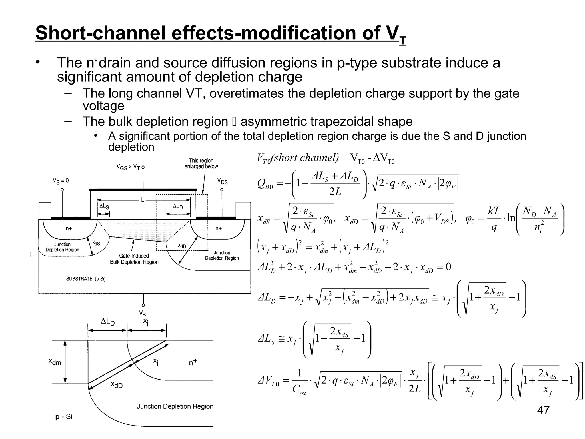 47
Short-channel effects-modification of VT
• The n+
drain and source diffusion regions in p-type substrate induce a
significant amount of depletion charge
– The long channel VT, overetimates the depletion charge support by the gate
voltage
– The bulk depletion region  asymmetric trapezoidal shape
• A significant portion of the total depletion region charge is due the S and D junction
depletion
( )
( ) ( )
( )
















−++








−+⋅⋅⋅⋅⋅⋅⋅=








−+⋅≅








−+⋅≅+−−+−=
=⋅⋅−−+⋅⋅+
++=+





 ⋅
⋅=+⋅
⋅
⋅
=⋅
⋅
⋅
=
⋅⋅⋅⋅⋅




 +
−−=
=
1
2
11
2
1
2
22
1
1
2
1
1
2
12
022
ln
22
22
2
1
ΔV-V
0
222
222
222
2000
0
T0T00
j
dS
j
dDj
FASi
ox
T
j
dS
jS
j
dD
jdDjdDdmjjD
dDjdDdmDjD
DjdmdDj
i
AD
DS
A
Si
dD
A
Si
dS
FASi
DS
B
T
x
x
x
x
L
x
φNεq
C
ΔV
x
x
xΔL
x
x
xxxxxxxΔL
xxxxΔLxΔL
ΔLxxxx
n
NN
q
kT
, φVφ
Nq
ε
, xφ
Nq
ε
x
φNεq
L
ΔLΔL
Q
nnel)(short chaV
 