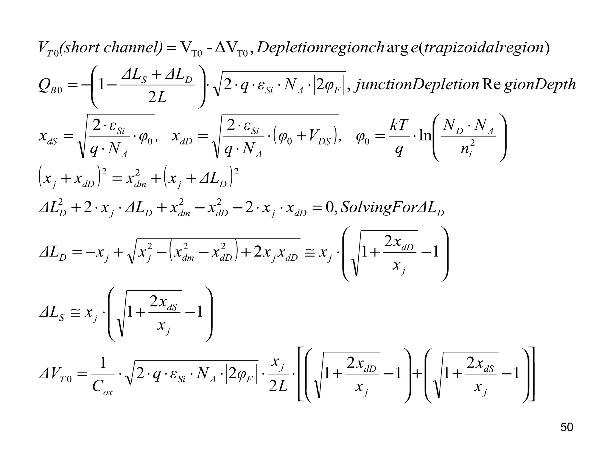 50
( )
( ) ( )
( )
















−++








−+⋅⋅⋅⋅⋅⋅⋅=








−+⋅≅








−+⋅≅+−−+−=
=⋅⋅−−+⋅⋅+
++=+





 ⋅
⋅=+⋅
⋅
⋅
=⋅
⋅
⋅
=
⋅⋅⋅⋅⋅




 +
−−=
=
1
2
11
2
1
2
22
1
1
2
1
1
2
12
,022
ln
22
Re,22
2
1
)(arg,ΔV-V
0
222
222
222
2000
0
T0T00
j
dS
j
dDj
FASi
ox
T
j
dS
jS
j
dD
jdDjdDdmjjD
DdDjdDdmDjD
DjdmdDj
i
AD
DS
A
Si
dD
A
Si
dS
FASi
DS
B
T
x
x
x
x
L
x
φNεq
C
ΔV
x
x
xΔL
x
x
xxxxxxxΔL
ΔLSolvingForxxxxΔLxΔL
ΔLxxxx
n
NN
q
kT
, φVφ
Nq
ε
, xφ
Nq
ε
x
gionDepthpletionjunctionDeφNεq
L
ΔLΔL
Q
lregiontrapizoidaeegionchDepletionrnnel)(short chaV
 