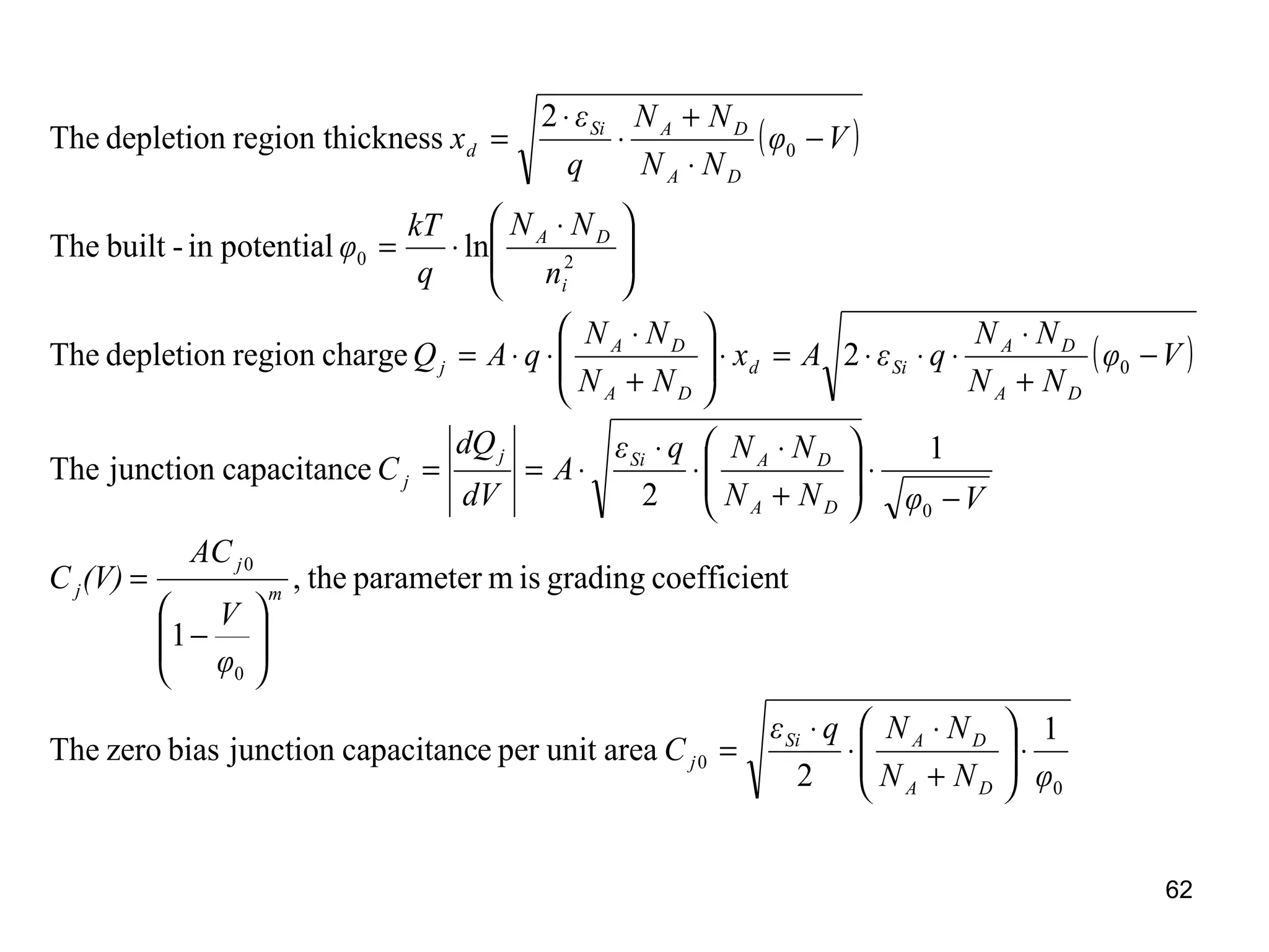 62
( )
( )
0
0
0
0
0
0
20
0
1
2
areaunitperecapacitancjunctionbiaszeroThe
tcoefficiengradingismparameterthe,
1
1
2
ecapacitancjunctionThe
2chargeregiondepletionThe
lnpotentialin-builtThe
2
cknessregion thidepletionThe
φNN
NNqε
C
φ
V
AC
(V)C
VφNN
NNqε
A
dV
dQ
C
Vφ
NN
NN
qεAx
NN
NN
qAQ
n
NN
q
kT
φ
Vφ
NN
NN
q
ε
x
DA
DASi
j
m
j
j
DA
DASij
j
DA
DA
Sid
DA
DA
j
i
DA
DA
DASi
d
⋅





+
⋅
⋅
⋅
=






−
=
−
⋅





+
⋅
⋅
⋅
⋅==
−
+
⋅
⋅⋅⋅=⋅





+
⋅
⋅⋅=





 ⋅
⋅=
−
⋅
+
⋅
⋅
=
 