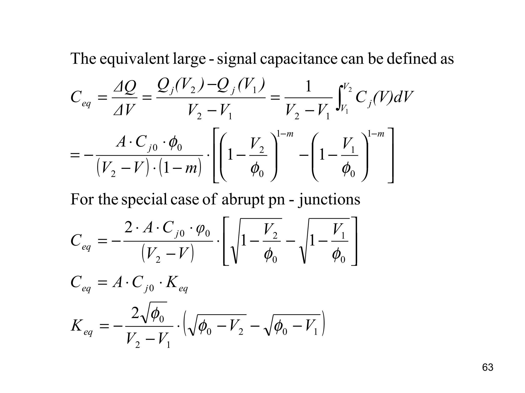 63
( ) ( )
( )
( )1020
12
0
0
0
1
0
2
2
00
1
0
1
1
0
2
2
00
1212
12
2
11
2
junctions-pnabruptofcasespecialFor the
11
1
1
asdefinedbecanecapacitancsignal-largeequivalentThe
2
1
VV
VV
K
KCAC
VV
VV
φCA
C
VV
mVV
CA
(V)dVC
VVVV
)(VQ)(VQ
ΔV
ΔQ
C
eq
eqjeq
j
eq
mm
j
V
V
j
jj
eq
−−−⋅
−
−=
⋅⋅=








−−−⋅
−
⋅⋅⋅
−=














−−





−⋅
−⋅−
⋅⋅
−=
−
=
−
−
==
−−
∫
φφ
φ
φφ
φφ
φ
 