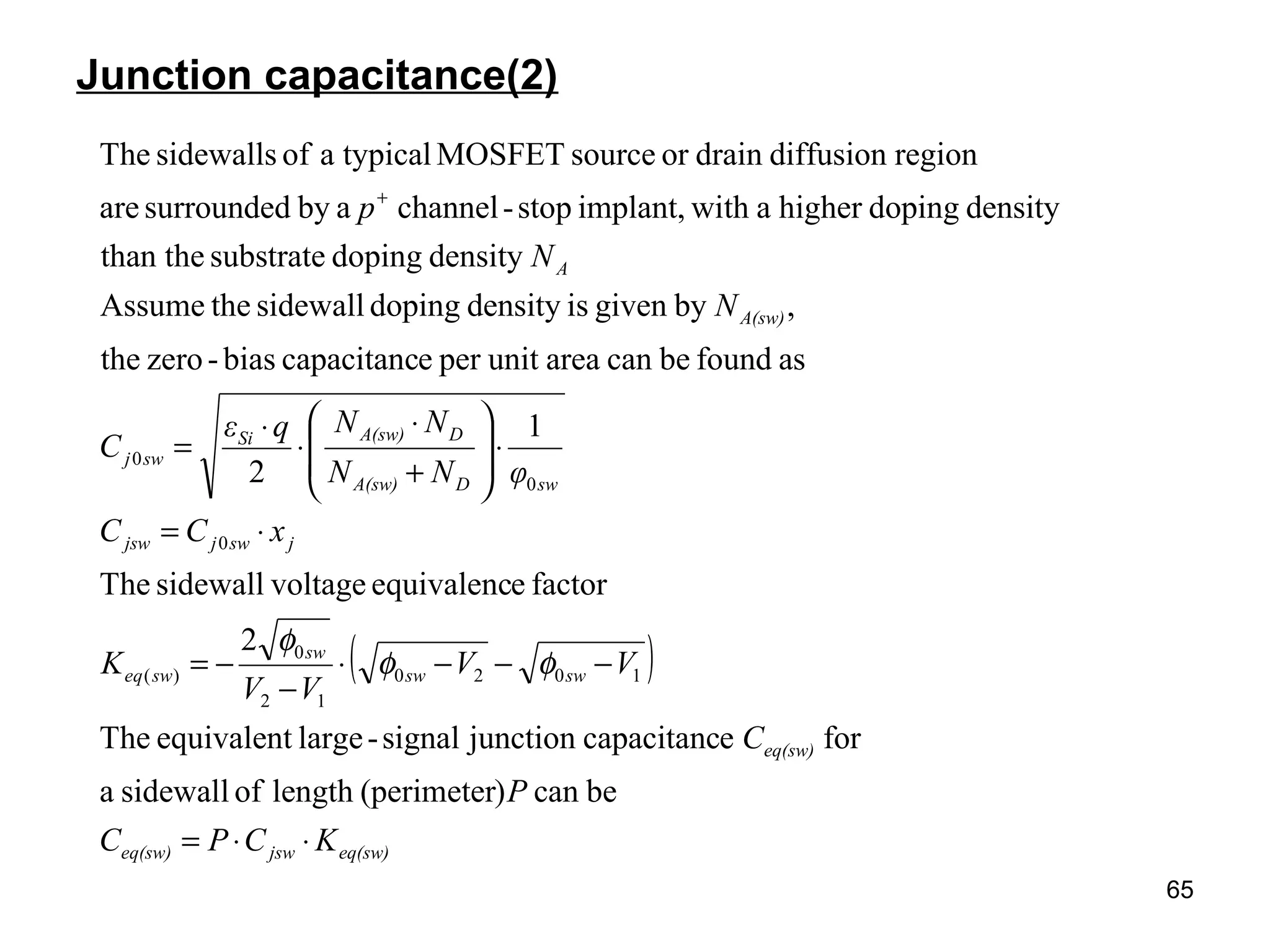 65
Junction capacitance(2)
( )
eq(sw)jsweq(sw)
eq(sw)
swsw
sw
sweq
jswjjsw
swDA(sw)
DA(sw)Si
swj
A(sw)
A
KCPC
P
C
VV
VV
K
xCC
φNN
NNqε
C
N
N
p
⋅⋅=
−−−⋅
−
−=
⋅=
⋅








+
⋅
⋅
⋅
=
+
becan)(perimeterlengthofsidewalla
forecapacitancjunctionsignal-largeequivalentThe
2
factoreequivalencvoltagesidewallThe
1
2
asfoundbecanareaunitperecapacitancbias-zerothe
,bygivenisdensitydopingsidewalltheAssume
densitydopingsubstratethan the
densitydopinghigherawithimplant,stop-channelabysurroundedare
regiondiffusiondrainorsourceMOSFETtypicalaofsidewallsThe
1020
12
0
)(
0
0
0
φφ
φ
 