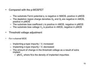 • Compared with the p-MOSFET
– The substrate Fermi potential φF is negative in NMOS, positive in pMOS
– The depletion region charge densities QB0 and QB are negative in nMOS,
positive in pMOS
– The substrate bias coefficient γ is positive in nMOS, negative in pMOS
– The substrate bias voltage VSB is positive in nMOS, negative in pMOS
• Threshold voltage adjustment
• For n-channel MOS
– Implanting p-type impurity  VT increased
– Implanting n-type impurity  VT decreased
– The amount of change in the threshold voltage as a result of extra
implant
• qNI/Cox where Ni is the density of implanted impurities
18
 