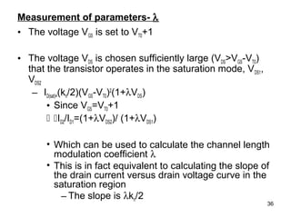 36
Measurement of parameters- λ
• The voltage VGS is set to VT0+1
• The voltage VDS is chosen sufficiently large (VDS>VGS-VT0)
that the transistor operates in the saturation mode, VDS1,
VDS2
– ID(sat)=(kn/2)(VGS-VT0)2
(1+λVDS)
• Since VGS=VT0+1
 ID2/ID1=(1+λVDS2)/ (1+λVDS1)
• Which can be used to calculate the channel length
modulation coefficient λ
• This is in fact equivalent to calculating the slope of
the drain current versus drain voltage curve in the
saturation region
– The slope is λkn/2
 