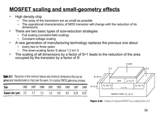 39
MOSFET scaling and small-geometry effects
• High density chip
– The sizes of the transistors are as small as possible
– The operational characteristics of MOS transistor will change with the reduction of its
dimensions
• There are two basic types of size-reduction strategies
– Full scaling (constant-field scaling)
– Constant-voltage scaling
• A new generation of manufacturing technology replaces the previous one about
– every two or three years
– The down-scaling factor S about 1.2 to1.5
• The scaling of all dimensions by a factor of S>1 leads to the reduction of the area
occupied by the transistor by a factor of S2
 