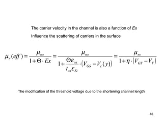 46
( ) ( )TGS
no
cGS
Siox
ox
nono
n
VVyVV
t
Ex
eff
−⋅+
=
−⋅
Θ
+
=
⋅Θ+
=
η
µ
ε
ε
µµ
µ
1)(11
)(
The carrier velocity in the channel is also a function of Ex
Influence the scattering of carriers in the surface
The modification of the threshold voltage due to the shortening channel length
 